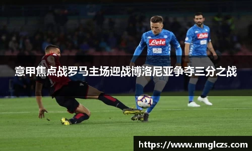 意甲焦点战罗马主场迎战博洛尼亚争夺三分之战