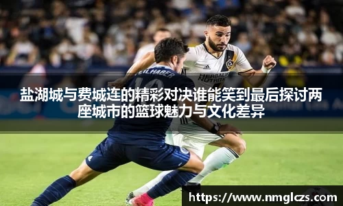 盐湖城与费城连的精彩对决谁能笑到最后探讨两座城市的篮球魅力与文化差异