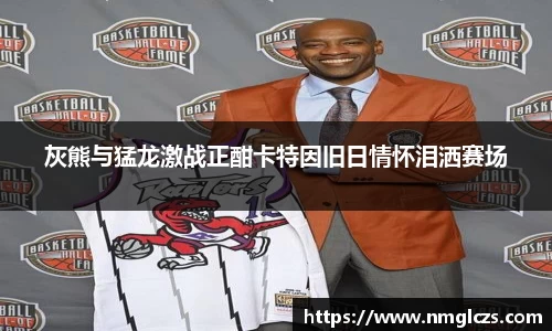 灰熊与猛龙激战正酣卡特因旧日情怀泪洒赛场