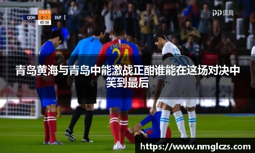 青岛黄海与青岛中能激战正酣谁能在这场对决中笑到最后