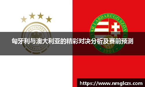 匈牙利与澳大利亚的精彩对决分析及赛前预测